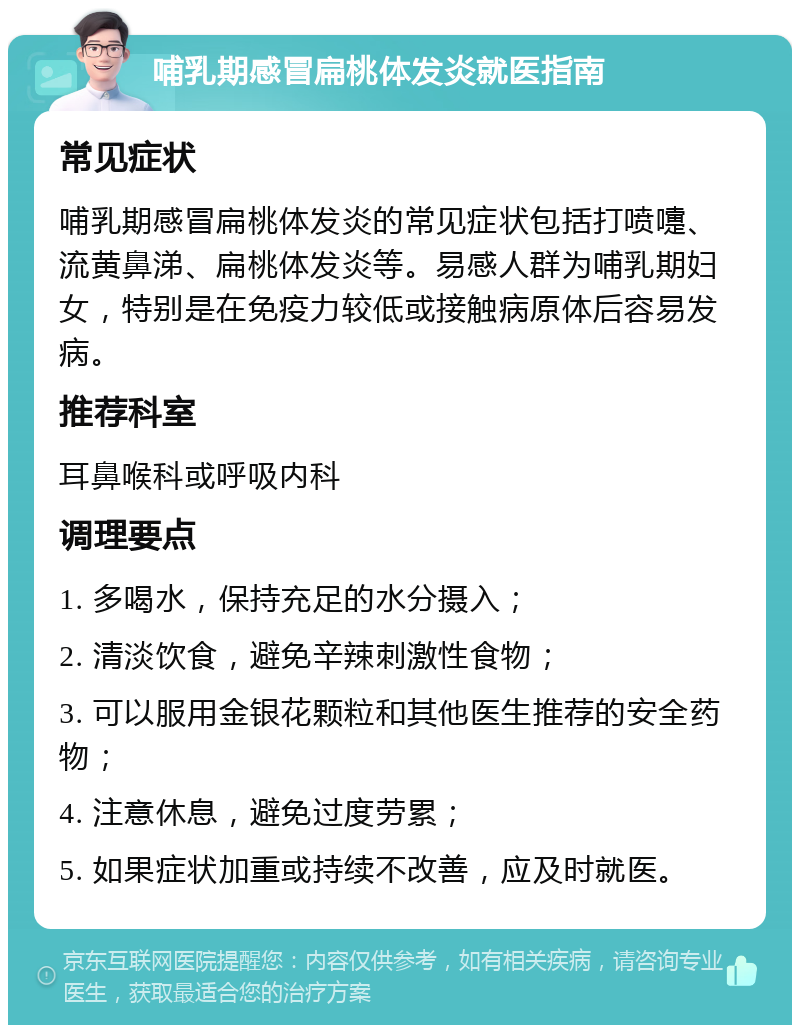 哺乳期感冒扁桃体发炎就医指南 常见症状 哺乳期感冒扁桃体发炎的常见症状包括打喷嚏、流黄鼻涕、扁桃体发炎等。易感人群为哺乳期妇女，特别是在免疫力较低或接触病原体后容易发病。 推荐科室 耳鼻喉科或呼吸内科 调理要点 1. 多喝水，保持充足的水分摄入； 2. 清淡饮食，避免辛辣刺激性食物； 3. 可以服用金银花颗粒和其他医生推荐的安全药物； 4. 注意休息，避免过度劳累； 5. 如果症状加重或持续不改善，应及时就医。