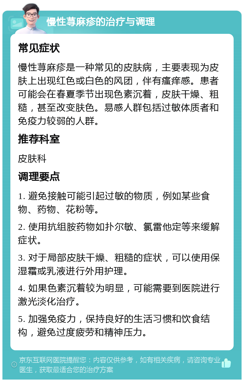 慢性荨麻疹的治疗与调理 常见症状 慢性荨麻疹是一种常见的皮肤病，主要表现为皮肤上出现红色或白色的风团，伴有瘙痒感。患者可能会在春夏季节出现色素沉着，皮肤干燥、粗糙，甚至改变肤色。易感人群包括过敏体质者和免疫力较弱的人群。 推荐科室 皮肤科 调理要点 1. 避免接触可能引起过敏的物质，例如某些食物、药物、花粉等。 2. 使用抗组胺药物如扑尔敏、氯雷他定等来缓解症状。 3. 对于局部皮肤干燥、粗糙的症状，可以使用保湿霜或乳液进行外用护理。 4. 如果色素沉着较为明显，可能需要到医院进行激光淡化治疗。 5. 加强免疫力，保持良好的生活习惯和饮食结构，避免过度疲劳和精神压力。