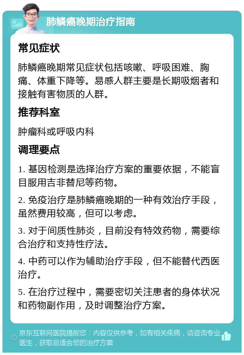 肺鳞癌晚期治疗指南 常见症状 肺鳞癌晚期常见症状包括咳嗽、呼吸困难、胸痛、体重下降等。易感人群主要是长期吸烟者和接触有害物质的人群。 推荐科室 肿瘤科或呼吸内科 调理要点 1. 基因检测是选择治疗方案的重要依据，不能盲目服用吉非替尼等药物。 2. 免疫治疗是肺鳞癌晚期的一种有效治疗手段，虽然费用较高，但可以考虑。 3. 对于间质性肺炎，目前没有特效药物，需要综合治疗和支持性疗法。 4. 中药可以作为辅助治疗手段，但不能替代西医治疗。 5. 在治疗过程中，需要密切关注患者的身体状况和药物副作用，及时调整治疗方案。