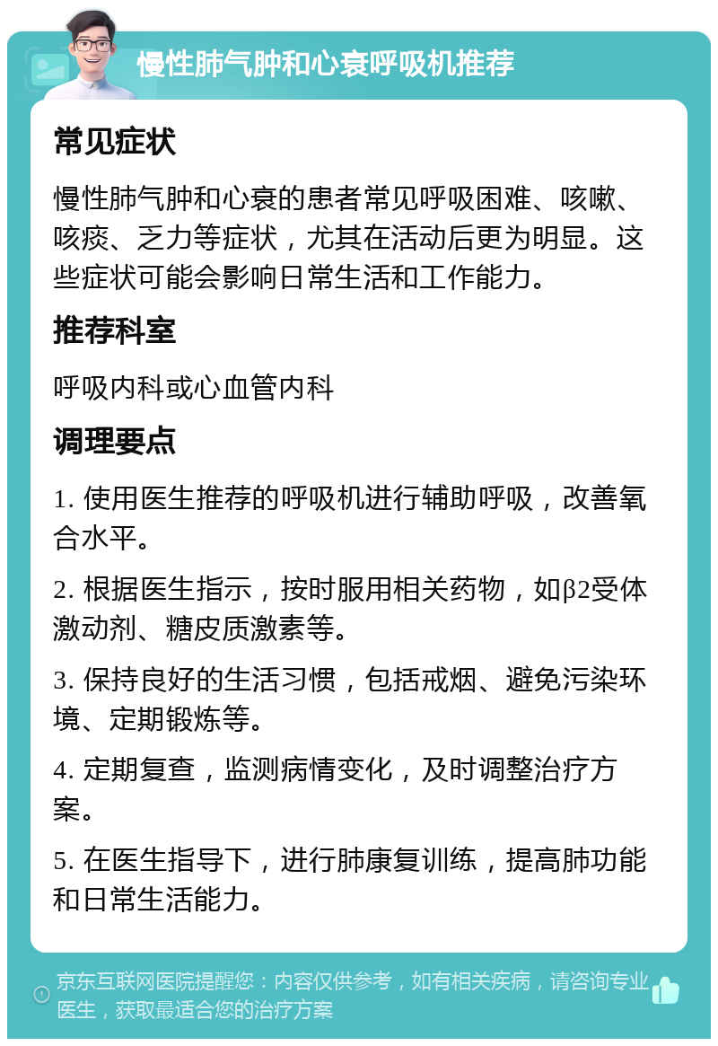 慢性肺气肿和心衰呼吸机推荐 常见症状 慢性肺气肿和心衰的患者常见呼吸困难、咳嗽、咳痰、乏力等症状，尤其在活动后更为明显。这些症状可能会影响日常生活和工作能力。 推荐科室 呼吸内科或心血管内科 调理要点 1. 使用医生推荐的呼吸机进行辅助呼吸，改善氧合水平。 2. 根据医生指示，按时服用相关药物，如β2受体激动剂、糖皮质激素等。 3. 保持良好的生活习惯，包括戒烟、避免污染环境、定期锻炼等。 4. 定期复查，监测病情变化，及时调整治疗方案。 5. 在医生指导下，进行肺康复训练，提高肺功能和日常生活能力。