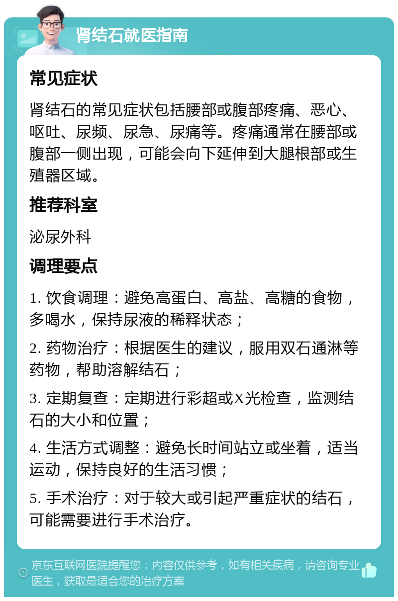 肾结石就医指南 常见症状 肾结石的常见症状包括腰部或腹部疼痛、恶心、呕吐、尿频、尿急、尿痛等。疼痛通常在腰部或腹部一侧出现，可能会向下延伸到大腿根部或生殖器区域。 推荐科室 泌尿外科 调理要点 1. 饮食调理：避免高蛋白、高盐、高糖的食物，多喝水，保持尿液的稀释状态； 2. 药物治疗：根据医生的建议，服用双石通淋等药物，帮助溶解结石； 3. 定期复查：定期进行彩超或X光检查，监测结石的大小和位置； 4. 生活方式调整：避免长时间站立或坐着，适当运动，保持良好的生活习惯； 5. 手术治疗：对于较大或引起严重症状的结石，可能需要进行手术治疗。