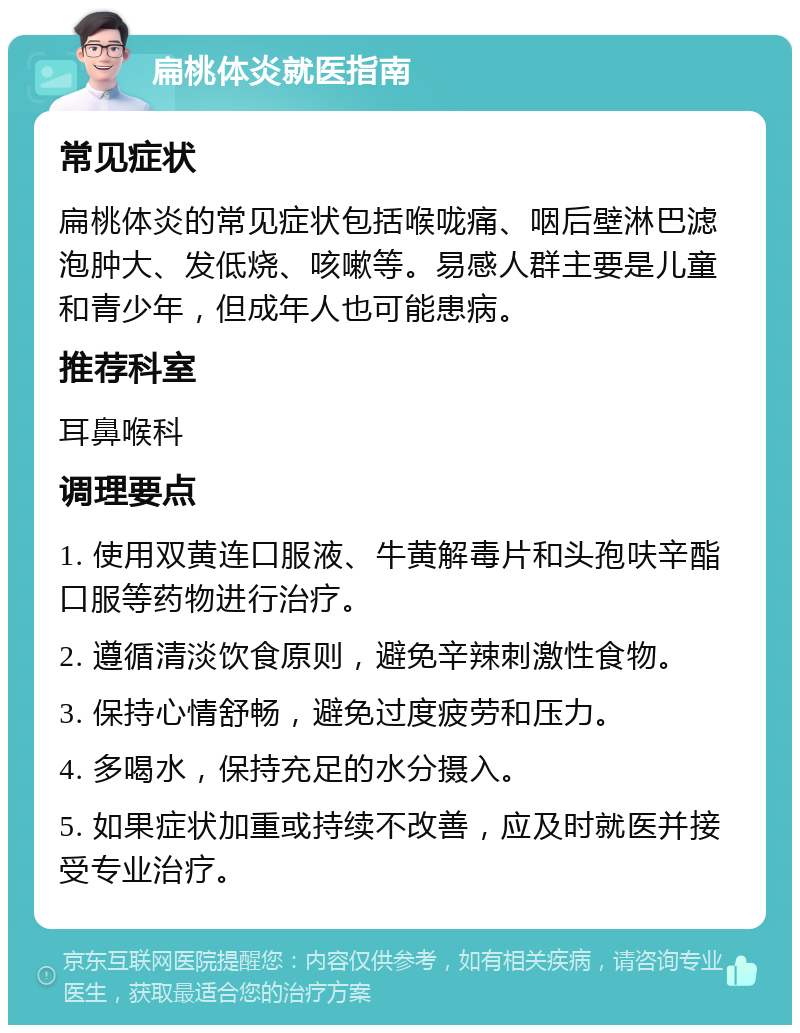 扁桃体炎就医指南 常见症状 扁桃体炎的常见症状包括喉咙痛、咽后壁淋巴滤泡肿大、发低烧、咳嗽等。易感人群主要是儿童和青少年，但成年人也可能患病。 推荐科室 耳鼻喉科 调理要点 1. 使用双黄连口服液、牛黄解毒片和头孢呋辛酯口服等药物进行治疗。 2. 遵循清淡饮食原则，避免辛辣刺激性食物。 3. 保持心情舒畅，避免过度疲劳和压力。 4. 多喝水，保持充足的水分摄入。 5. 如果症状加重或持续不改善，应及时就医并接受专业治疗。