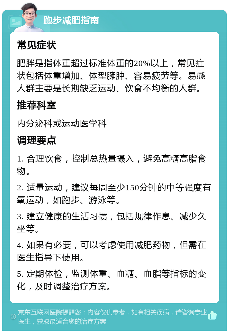 跑步减肥指南 常见症状 肥胖是指体重超过标准体重的20%以上，常见症状包括体重增加、体型臃肿、容易疲劳等。易感人群主要是长期缺乏运动、饮食不均衡的人群。 推荐科室 内分泌科或运动医学科 调理要点 1. 合理饮食，控制总热量摄入，避免高糖高脂食物。 2. 适量运动，建议每周至少150分钟的中等强度有氧运动，如跑步、游泳等。 3. 建立健康的生活习惯，包括规律作息、减少久坐等。 4. 如果有必要，可以考虑使用减肥药物，但需在医生指导下使用。 5. 定期体检，监测体重、血糖、血脂等指标的变化，及时调整治疗方案。