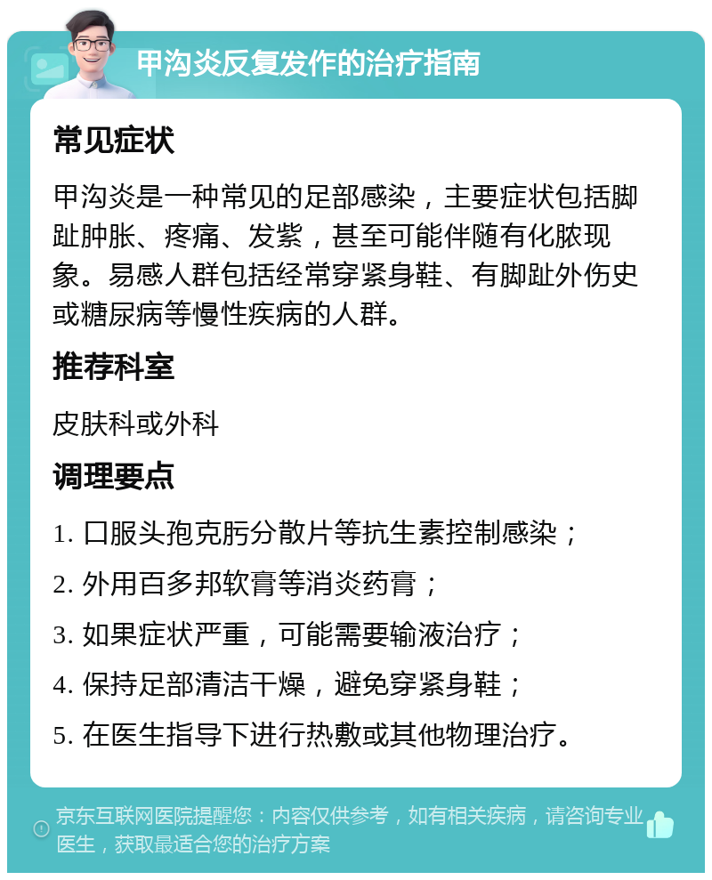 甲沟炎反复发作的治疗指南 常见症状 甲沟炎是一种常见的足部感染，主要症状包括脚趾肿胀、疼痛、发紫，甚至可能伴随有化脓现象。易感人群包括经常穿紧身鞋、有脚趾外伤史或糖尿病等慢性疾病的人群。 推荐科室 皮肤科或外科 调理要点 1. 口服头孢克肟分散片等抗生素控制感染； 2. 外用百多邦软膏等消炎药膏； 3. 如果症状严重，可能需要输液治疗； 4. 保持足部清洁干燥，避免穿紧身鞋； 5. 在医生指导下进行热敷或其他物理治疗。