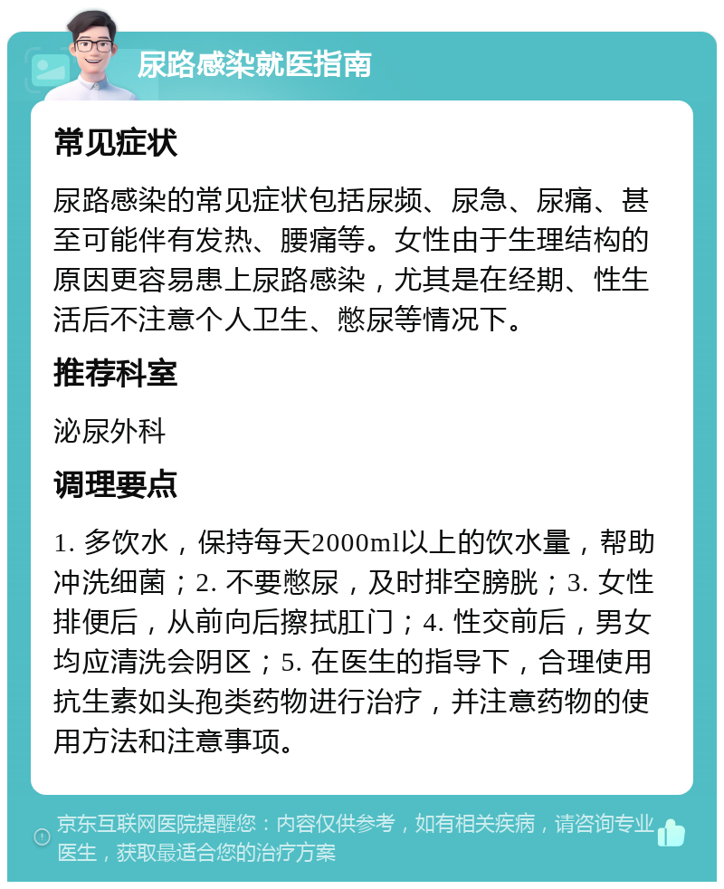 尿路感染就医指南 常见症状 尿路感染的常见症状包括尿频、尿急、尿痛、甚至可能伴有发热、腰痛等。女性由于生理结构的原因更容易患上尿路感染，尤其是在经期、性生活后不注意个人卫生、憋尿等情况下。 推荐科室 泌尿外科 调理要点 1. 多饮水，保持每天2000ml以上的饮水量，帮助冲洗细菌；2. 不要憋尿，及时排空膀胱；3. 女性排便后，从前向后擦拭肛门；4. 性交前后，男女均应清洗会阴区；5. 在医生的指导下，合理使用抗生素如头孢类药物进行治疗，并注意药物的使用方法和注意事项。