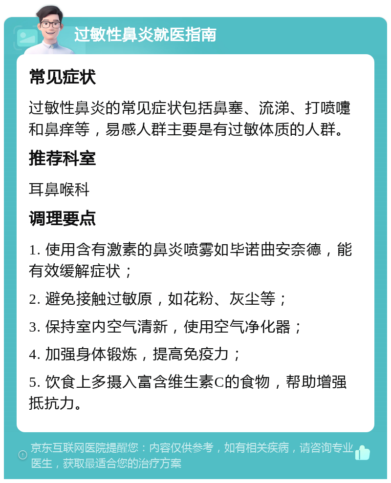 过敏性鼻炎就医指南 常见症状 过敏性鼻炎的常见症状包括鼻塞、流涕、打喷嚏和鼻痒等，易感人群主要是有过敏体质的人群。 推荐科室 耳鼻喉科 调理要点 1. 使用含有激素的鼻炎喷雾如毕诺曲安奈德，能有效缓解症状； 2. 避免接触过敏原，如花粉、灰尘等； 3. 保持室内空气清新，使用空气净化器； 4. 加强身体锻炼，提高免疫力； 5. 饮食上多摄入富含维生素C的食物，帮助增强抵抗力。