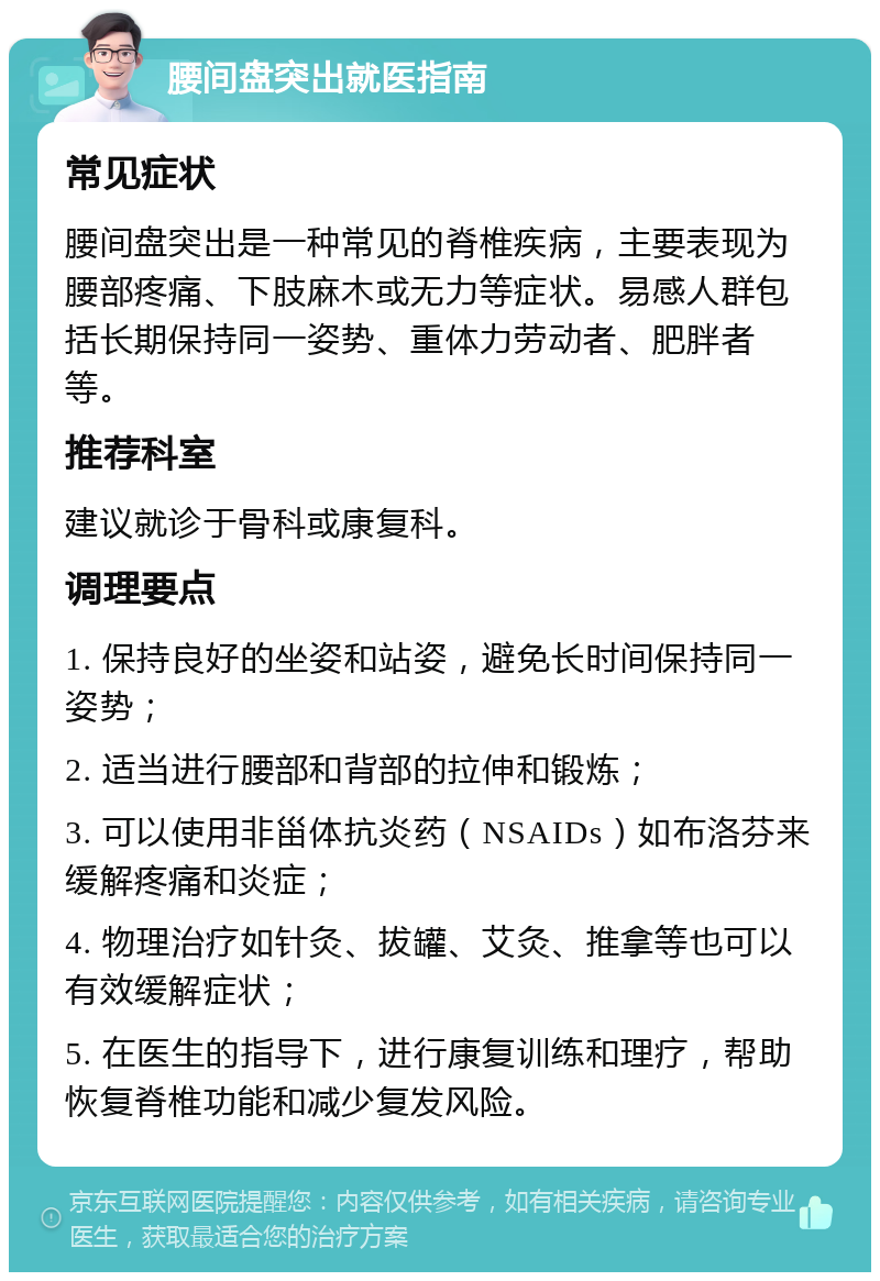 腰间盘突出就医指南 常见症状 腰间盘突出是一种常见的脊椎疾病，主要表现为腰部疼痛、下肢麻木或无力等症状。易感人群包括长期保持同一姿势、重体力劳动者、肥胖者等。 推荐科室 建议就诊于骨科或康复科。 调理要点 1. 保持良好的坐姿和站姿，避免长时间保持同一姿势； 2. 适当进行腰部和背部的拉伸和锻炼； 3. 可以使用非甾体抗炎药（NSAIDs）如布洛芬来缓解疼痛和炎症； 4. 物理治疗如针灸、拔罐、艾灸、推拿等也可以有效缓解症状； 5. 在医生的指导下，进行康复训练和理疗，帮助恢复脊椎功能和减少复发风险。