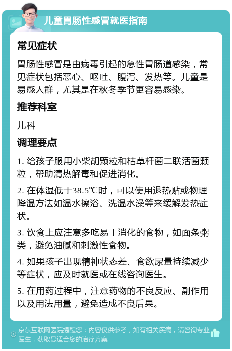 儿童胃肠性感冒就医指南 常见症状 胃肠性感冒是由病毒引起的急性胃肠道感染，常见症状包括恶心、呕吐、腹泻、发热等。儿童是易感人群，尤其是在秋冬季节更容易感染。 推荐科室 儿科 调理要点 1. 给孩子服用小柴胡颗粒和枯草杆菌二联活菌颗粒，帮助清热解毒和促进消化。 2. 在体温低于38.5℃时，可以使用退热贴或物理降温方法如温水擦浴、洗温水澡等来缓解发热症状。 3. 饮食上应注意多吃易于消化的食物，如面条粥类，避免油腻和刺激性食物。 4. 如果孩子出现精神状态差、食欲尿量持续减少等症状，应及时就医或在线咨询医生。 5. 在用药过程中，注意药物的不良反应、副作用以及用法用量，避免造成不良后果。