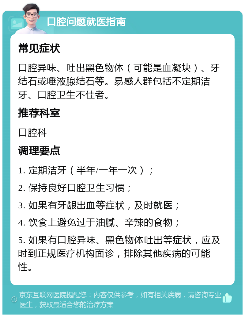 口腔问题就医指南 常见症状 口腔异味、吐出黑色物体（可能是血凝块）、牙结石或唾液腺结石等。易感人群包括不定期洁牙、口腔卫生不佳者。 推荐科室 口腔科 调理要点 1. 定期洁牙（半年/一年一次）； 2. 保持良好口腔卫生习惯； 3. 如果有牙龈出血等症状，及时就医； 4. 饮食上避免过于油腻、辛辣的食物； 5. 如果有口腔异味、黑色物体吐出等症状，应及时到正规医疗机构面诊，排除其他疾病的可能性。