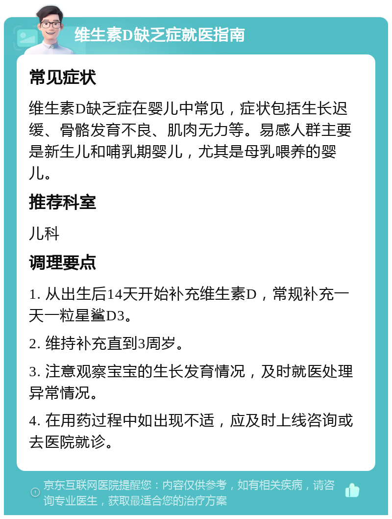 维生素D缺乏症就医指南 常见症状 维生素D缺乏症在婴儿中常见，症状包括生长迟缓、骨骼发育不良、肌肉无力等。易感人群主要是新生儿和哺乳期婴儿，尤其是母乳喂养的婴儿。 推荐科室 儿科 调理要点 1. 从出生后14天开始补充维生素D，常规补充一天一粒星鲨D3。 2. 维持补充直到3周岁。 3. 注意观察宝宝的生长发育情况，及时就医处理异常情况。 4. 在用药过程中如出现不适，应及时上线咨询或去医院就诊。