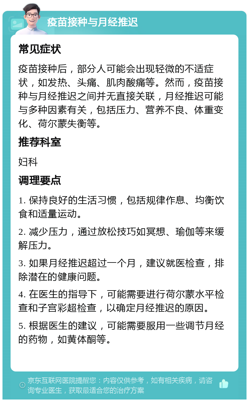 疫苗接种与月经推迟 常见症状 疫苗接种后，部分人可能会出现轻微的不适症状，如发热、头痛、肌肉酸痛等。然而，疫苗接种与月经推迟之间并无直接关联，月经推迟可能与多种因素有关，包括压力、营养不良、体重变化、荷尔蒙失衡等。 推荐科室 妇科 调理要点 1. 保持良好的生活习惯，包括规律作息、均衡饮食和适量运动。 2. 减少压力，通过放松技巧如冥想、瑜伽等来缓解压力。 3. 如果月经推迟超过一个月，建议就医检查，排除潜在的健康问题。 4. 在医生的指导下，可能需要进行荷尔蒙水平检查和子宫彩超检查，以确定月经推迟的原因。 5. 根据医生的建议，可能需要服用一些调节月经的药物，如黄体酮等。