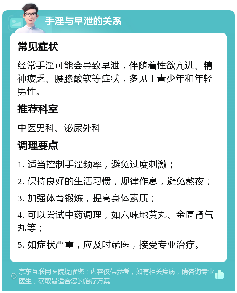 手淫与早泄的关系 常见症状 经常手淫可能会导致早泄，伴随着性欲亢进、精神疲乏、腰膝酸软等症状，多见于青少年和年轻男性。 推荐科室 中医男科、泌尿外科 调理要点 1. 适当控制手淫频率，避免过度刺激； 2. 保持良好的生活习惯，规律作息，避免熬夜； 3. 加强体育锻炼，提高身体素质； 4. 可以尝试中药调理，如六味地黄丸、金匮肾气丸等； 5. 如症状严重，应及时就医，接受专业治疗。