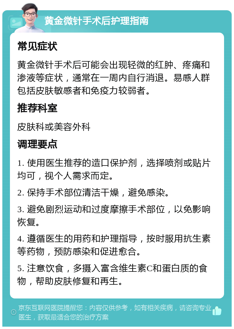 黄金微针手术后护理指南 常见症状 黄金微针手术后可能会出现轻微的红肿、疼痛和渗液等症状，通常在一周内自行消退。易感人群包括皮肤敏感者和免疫力较弱者。 推荐科室 皮肤科或美容外科 调理要点 1. 使用医生推荐的造口保护剂，选择喷剂或贴片均可，视个人需求而定。 2. 保持手术部位清洁干燥，避免感染。 3. 避免剧烈运动和过度摩擦手术部位，以免影响恢复。 4. 遵循医生的用药和护理指导，按时服用抗生素等药物，预防感染和促进愈合。 5. 注意饮食，多摄入富含维生素C和蛋白质的食物，帮助皮肤修复和再生。