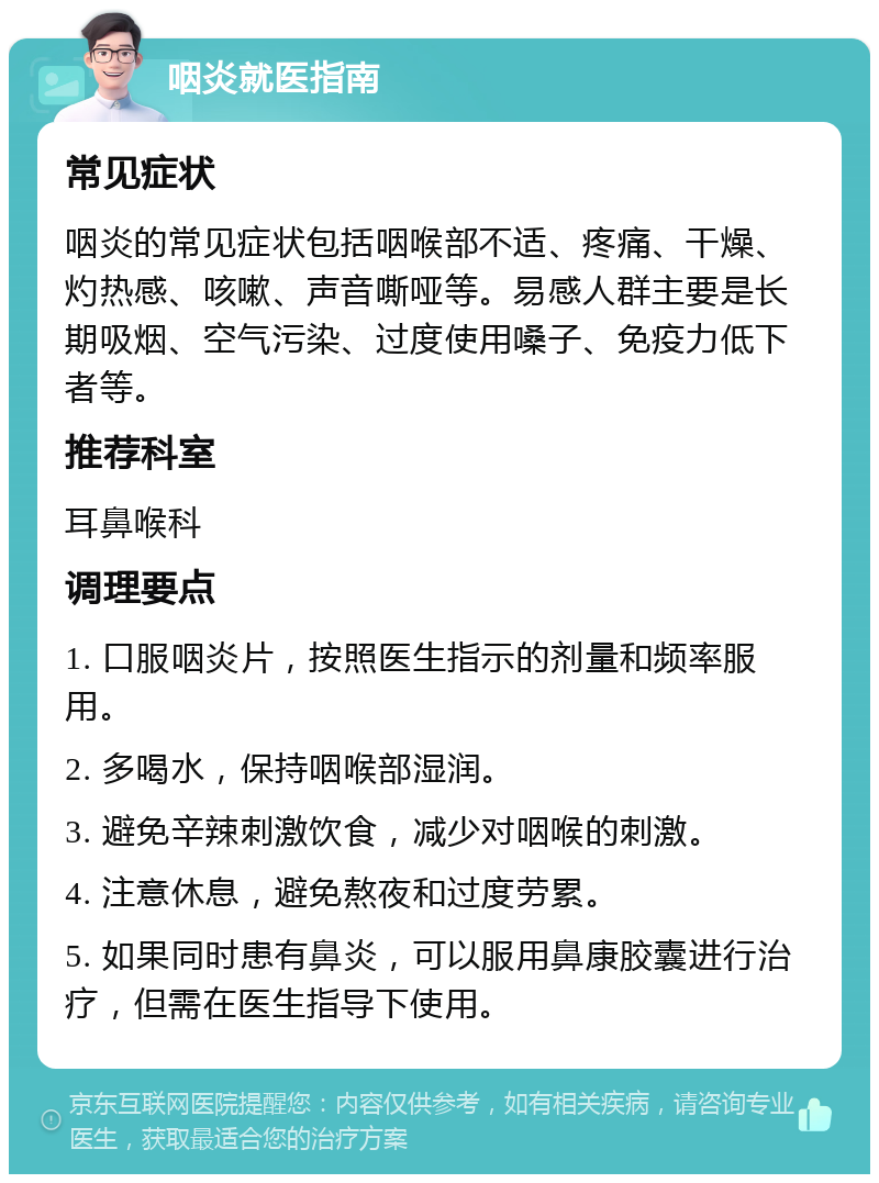 咽炎就医指南 常见症状 咽炎的常见症状包括咽喉部不适、疼痛、干燥、灼热感、咳嗽、声音嘶哑等。易感人群主要是长期吸烟、空气污染、过度使用嗓子、免疫力低下者等。 推荐科室 耳鼻喉科 调理要点 1. 口服咽炎片，按照医生指示的剂量和频率服用。 2. 多喝水，保持咽喉部湿润。 3. 避免辛辣刺激饮食，减少对咽喉的刺激。 4. 注意休息，避免熬夜和过度劳累。 5. 如果同时患有鼻炎，可以服用鼻康胶囊进行治疗，但需在医生指导下使用。