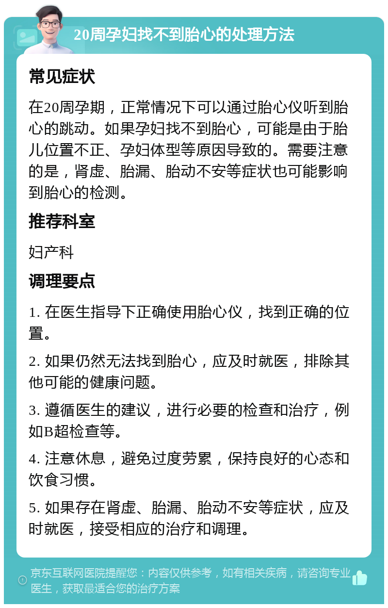 20周孕妇找不到胎心的处理方法 常见症状 在20周孕期，正常情况下可以通过胎心仪听到胎心的跳动。如果孕妇找不到胎心，可能是由于胎儿位置不正、孕妇体型等原因导致的。需要注意的是，肾虚、胎漏、胎动不安等症状也可能影响到胎心的检测。 推荐科室 妇产科 调理要点 1. 在医生指导下正确使用胎心仪，找到正确的位置。 2. 如果仍然无法找到胎心，应及时就医，排除其他可能的健康问题。 3. 遵循医生的建议，进行必要的检查和治疗，例如B超检查等。 4. 注意休息，避免过度劳累，保持良好的心态和饮食习惯。 5. 如果存在肾虚、胎漏、胎动不安等症状，应及时就医，接受相应的治疗和调理。