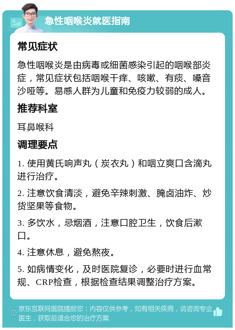 急性咽喉炎就医指南 常见症状 急性咽喉炎是由病毒或细菌感染引起的咽喉部炎症，常见症状包括咽喉干痒、咳嗽、有痰、嗓音沙哑等。易感人群为儿童和免疫力较弱的成人。 推荐科室 耳鼻喉科 调理要点 1. 使用黄氏响声丸（炭衣丸）和咽立爽口含滴丸进行治疗。 2. 注意饮食清淡，避免辛辣刺激、腌卤油炸、炒货坚果等食物。 3. 多饮水，忌烟酒，注意口腔卫生，饮食后漱口。 4. 注意休息，避免熬夜。 5. 如病情变化，及时医院复诊，必要时进行血常规、CRP检查，根据检查结果调整治疗方案。