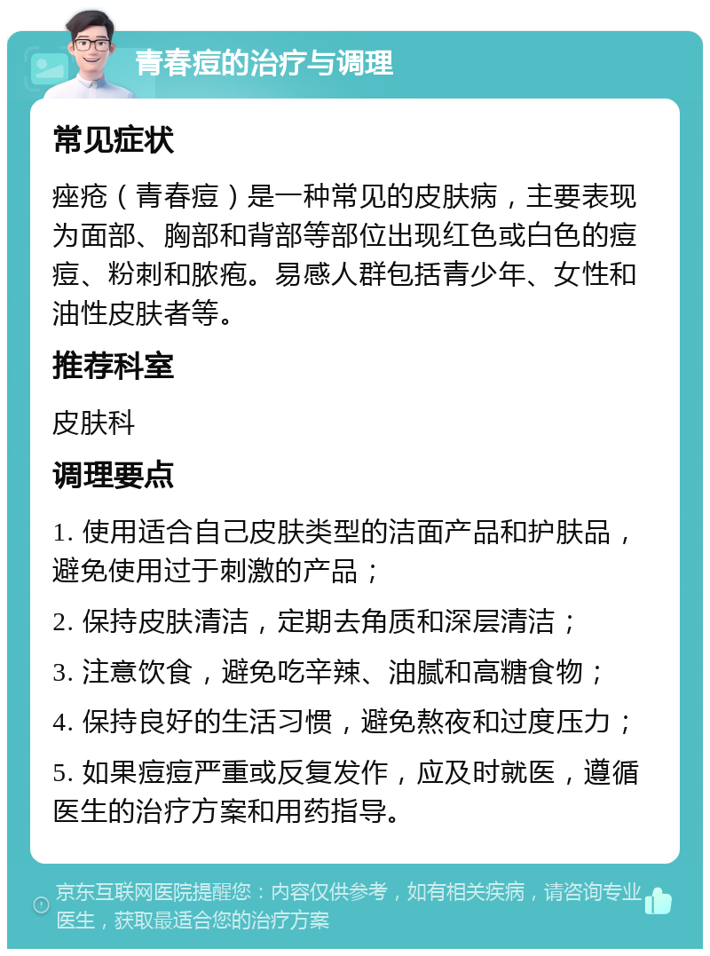 青春痘的治疗与调理 常见症状 痤疮（青春痘）是一种常见的皮肤病，主要表现为面部、胸部和背部等部位出现红色或白色的痘痘、粉刺和脓疱。易感人群包括青少年、女性和油性皮肤者等。 推荐科室 皮肤科 调理要点 1. 使用适合自己皮肤类型的洁面产品和护肤品，避免使用过于刺激的产品； 2. 保持皮肤清洁，定期去角质和深层清洁； 3. 注意饮食，避免吃辛辣、油腻和高糖食物； 4. 保持良好的生活习惯，避免熬夜和过度压力； 5. 如果痘痘严重或反复发作，应及时就医，遵循医生的治疗方案和用药指导。