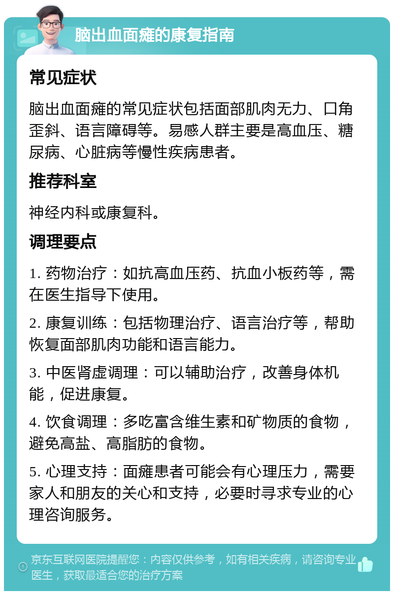 脑出血面瘫的康复指南 常见症状 脑出血面瘫的常见症状包括面部肌肉无力、口角歪斜、语言障碍等。易感人群主要是高血压、糖尿病、心脏病等慢性疾病患者。 推荐科室 神经内科或康复科。 调理要点 1. 药物治疗：如抗高血压药、抗血小板药等，需在医生指导下使用。 2. 康复训练：包括物理治疗、语言治疗等，帮助恢复面部肌肉功能和语言能力。 3. 中医肾虚调理：可以辅助治疗，改善身体机能，促进康复。 4. 饮食调理：多吃富含维生素和矿物质的食物，避免高盐、高脂肪的食物。 5. 心理支持：面瘫患者可能会有心理压力，需要家人和朋友的关心和支持，必要时寻求专业的心理咨询服务。