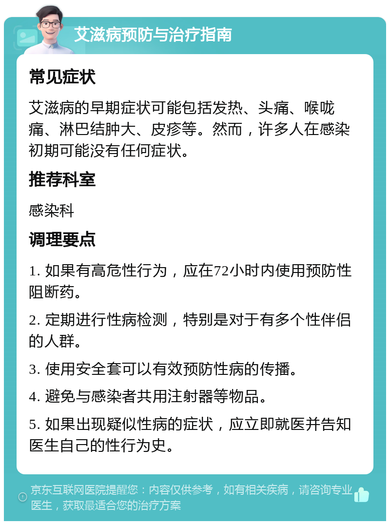 艾滋病预防与治疗指南 常见症状 艾滋病的早期症状可能包括发热、头痛、喉咙痛、淋巴结肿大、皮疹等。然而，许多人在感染初期可能没有任何症状。 推荐科室 感染科 调理要点 1. 如果有高危性行为，应在72小时内使用预防性阻断药。 2. 定期进行性病检测，特别是对于有多个性伴侣的人群。 3. 使用安全套可以有效预防性病的传播。 4. 避免与感染者共用注射器等物品。 5. 如果出现疑似性病的症状，应立即就医并告知医生自己的性行为史。