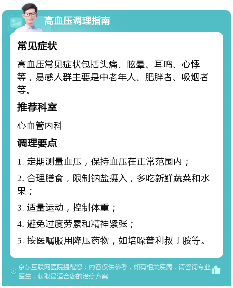 高血压调理指南 常见症状 高血压常见症状包括头痛、眩晕、耳鸣、心悸等，易感人群主要是中老年人、肥胖者、吸烟者等。 推荐科室 心血管内科 调理要点 1. 定期测量血压，保持血压在正常范围内； 2. 合理膳食，限制钠盐摄入，多吃新鲜蔬菜和水果； 3. 适量运动，控制体重； 4. 避免过度劳累和精神紧张； 5. 按医嘱服用降压药物，如培哚普利叔丁胺等。