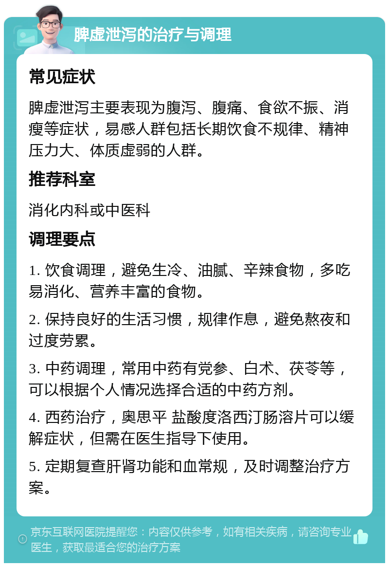 脾虚泄泻的治疗与调理 常见症状 脾虚泄泻主要表现为腹泻、腹痛、食欲不振、消瘦等症状，易感人群包括长期饮食不规律、精神压力大、体质虚弱的人群。 推荐科室 消化内科或中医科 调理要点 1. 饮食调理，避免生冷、油腻、辛辣食物，多吃易消化、营养丰富的食物。 2. 保持良好的生活习惯，规律作息，避免熬夜和过度劳累。 3. 中药调理，常用中药有党参、白术、茯苓等，可以根据个人情况选择合适的中药方剂。 4. 西药治疗，奥思平 盐酸度洛西汀肠溶片可以缓解症状，但需在医生指导下使用。 5. 定期复查肝肾功能和血常规，及时调整治疗方案。