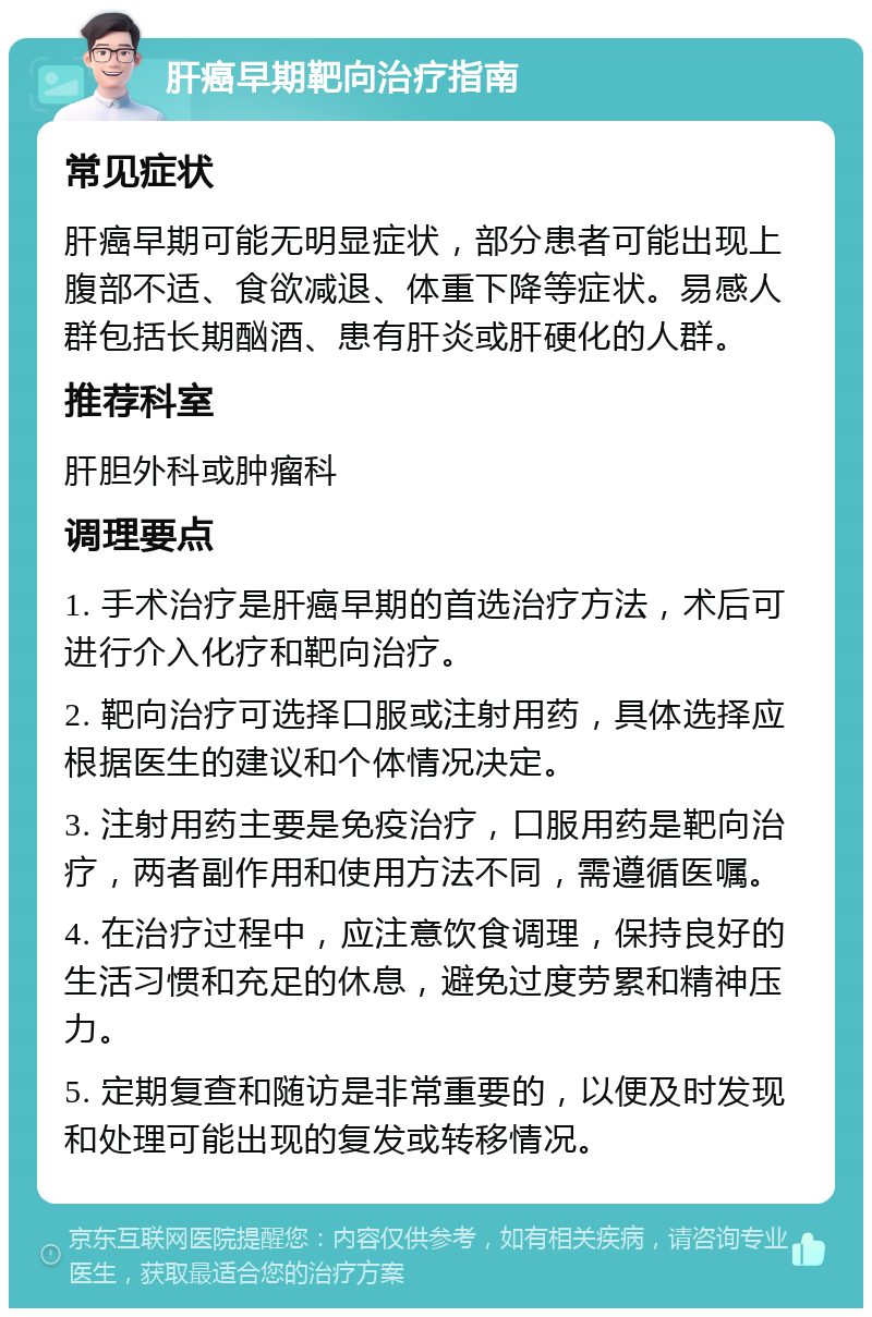 肝癌早期靶向治疗指南 常见症状 肝癌早期可能无明显症状，部分患者可能出现上腹部不适、食欲减退、体重下降等症状。易感人群包括长期酗酒、患有肝炎或肝硬化的人群。 推荐科室 肝胆外科或肿瘤科 调理要点 1. 手术治疗是肝癌早期的首选治疗方法，术后可进行介入化疗和靶向治疗。 2. 靶向治疗可选择口服或注射用药，具体选择应根据医生的建议和个体情况决定。 3. 注射用药主要是免疫治疗，口服用药是靶向治疗，两者副作用和使用方法不同，需遵循医嘱。 4. 在治疗过程中，应注意饮食调理，保持良好的生活习惯和充足的休息，避免过度劳累和精神压力。 5. 定期复查和随访是非常重要的，以便及时发现和处理可能出现的复发或转移情况。