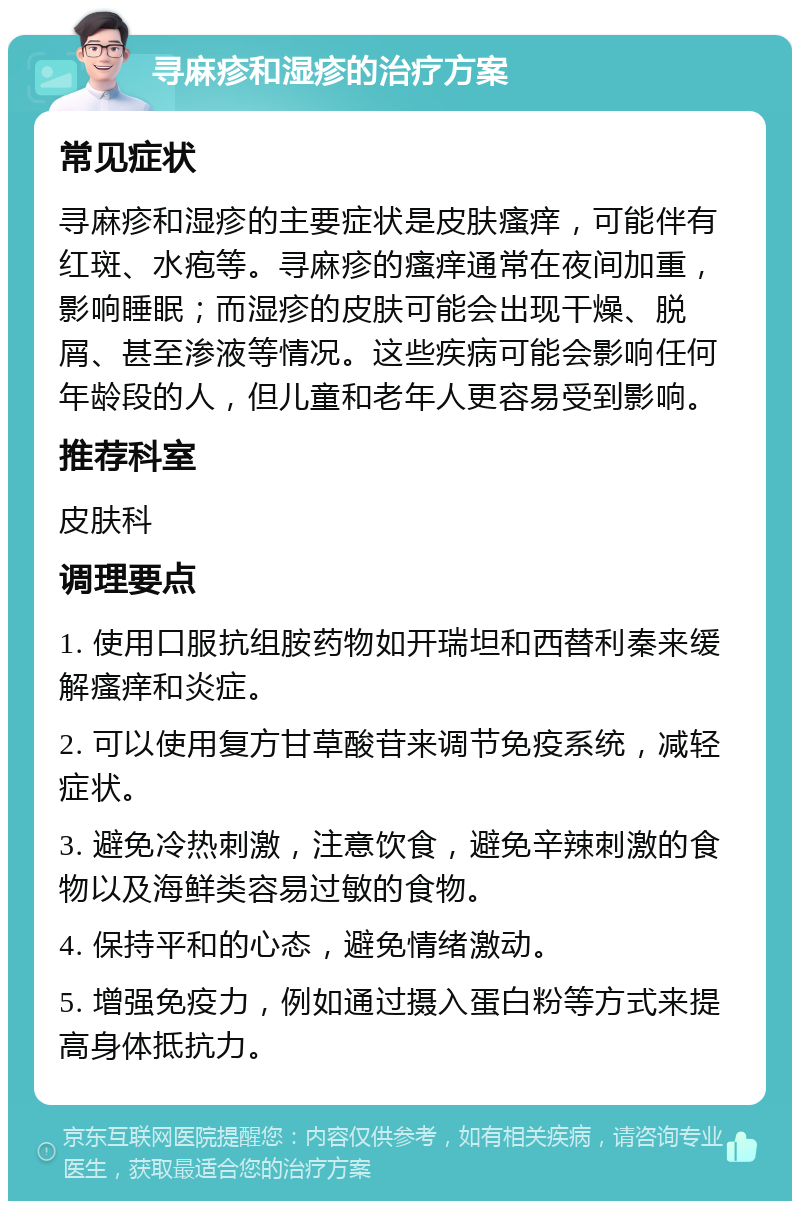 寻麻疹和湿疹的治疗方案 常见症状 寻麻疹和湿疹的主要症状是皮肤瘙痒，可能伴有红斑、水疱等。寻麻疹的瘙痒通常在夜间加重，影响睡眠；而湿疹的皮肤可能会出现干燥、脱屑、甚至渗液等情况。这些疾病可能会影响任何年龄段的人，但儿童和老年人更容易受到影响。 推荐科室 皮肤科 调理要点 1. 使用口服抗组胺药物如开瑞坦和西替利秦来缓解瘙痒和炎症。 2. 可以使用复方甘草酸苷来调节免疫系统，减轻症状。 3. 避免冷热刺激，注意饮食，避免辛辣刺激的食物以及海鲜类容易过敏的食物。 4. 保持平和的心态，避免情绪激动。 5. 增强免疫力，例如通过摄入蛋白粉等方式来提高身体抵抗力。