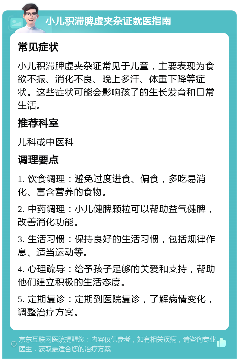 小儿积滞脾虚夹杂证就医指南 常见症状 小儿积滞脾虚夹杂证常见于儿童，主要表现为食欲不振、消化不良、晚上多汗、体重下降等症状。这些症状可能会影响孩子的生长发育和日常生活。 推荐科室 儿科或中医科 调理要点 1. 饮食调理：避免过度进食、偏食，多吃易消化、富含营养的食物。 2. 中药调理：小儿健脾颗粒可以帮助益气健脾，改善消化功能。 3. 生活习惯：保持良好的生活习惯，包括规律作息、适当运动等。 4. 心理疏导：给予孩子足够的关爱和支持，帮助他们建立积极的生活态度。 5. 定期复诊：定期到医院复诊，了解病情变化，调整治疗方案。