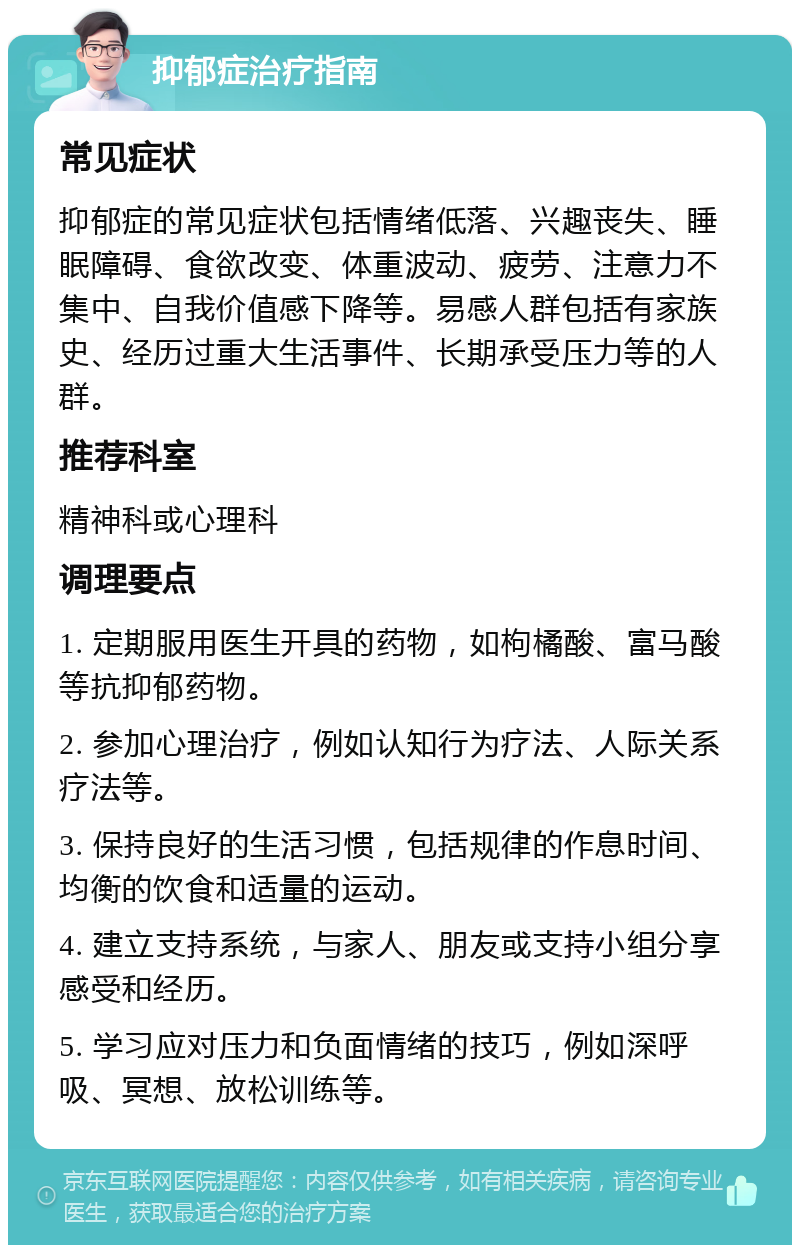 抑郁症治疗指南 常见症状 抑郁症的常见症状包括情绪低落、兴趣丧失、睡眠障碍、食欲改变、体重波动、疲劳、注意力不集中、自我价值感下降等。易感人群包括有家族史、经历过重大生活事件、长期承受压力等的人群。 推荐科室 精神科或心理科 调理要点 1. 定期服用医生开具的药物，如枸橘酸、富马酸等抗抑郁药物。 2. 参加心理治疗，例如认知行为疗法、人际关系疗法等。 3. 保持良好的生活习惯，包括规律的作息时间、均衡的饮食和适量的运动。 4. 建立支持系统，与家人、朋友或支持小组分享感受和经历。 5. 学习应对压力和负面情绪的技巧，例如深呼吸、冥想、放松训练等。