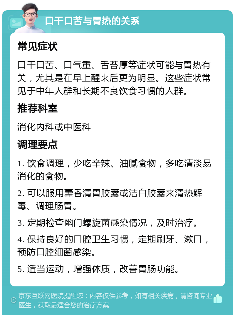 口干口苦与胃热的关系 常见症状 口干口苦、口气重、舌苔厚等症状可能与胃热有关，尤其是在早上醒来后更为明显。这些症状常见于中年人群和长期不良饮食习惯的人群。 推荐科室 消化内科或中医科 调理要点 1. 饮食调理，少吃辛辣、油腻食物，多吃清淡易消化的食物。 2. 可以服用藿香清胃胶囊或洁白胶囊来清热解毒、调理肠胃。 3. 定期检查幽门螺旋菌感染情况，及时治疗。 4. 保持良好的口腔卫生习惯，定期刷牙、漱口，预防口腔细菌感染。 5. 适当运动，增强体质，改善胃肠功能。