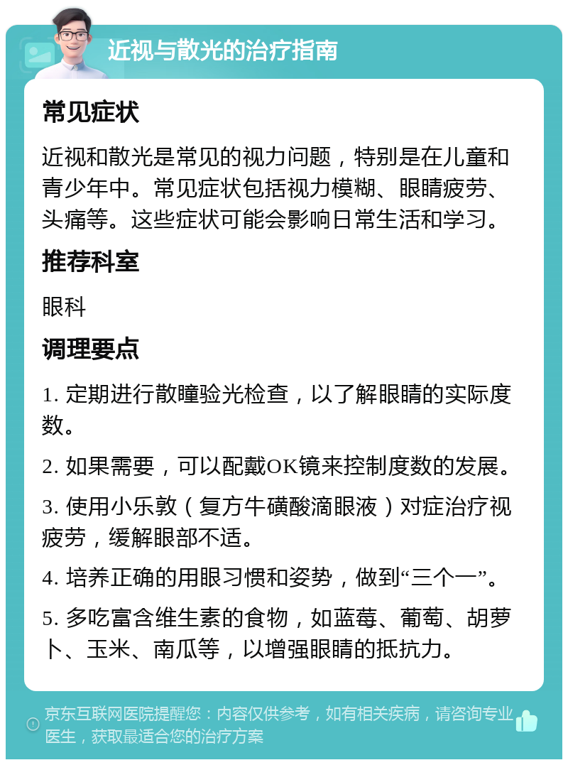 近视与散光的治疗指南 常见症状 近视和散光是常见的视力问题，特别是在儿童和青少年中。常见症状包括视力模糊、眼睛疲劳、头痛等。这些症状可能会影响日常生活和学习。 推荐科室 眼科 调理要点 1. 定期进行散瞳验光检查，以了解眼睛的实际度数。 2. 如果需要，可以配戴OK镜来控制度数的发展。 3. 使用小乐敦（复方牛磺酸滴眼液）对症治疗视疲劳，缓解眼部不适。 4. 培养正确的用眼习惯和姿势，做到“三个一”。 5. 多吃富含维生素的食物，如蓝莓、葡萄、胡萝卜、玉米、南瓜等，以增强眼睛的抵抗力。