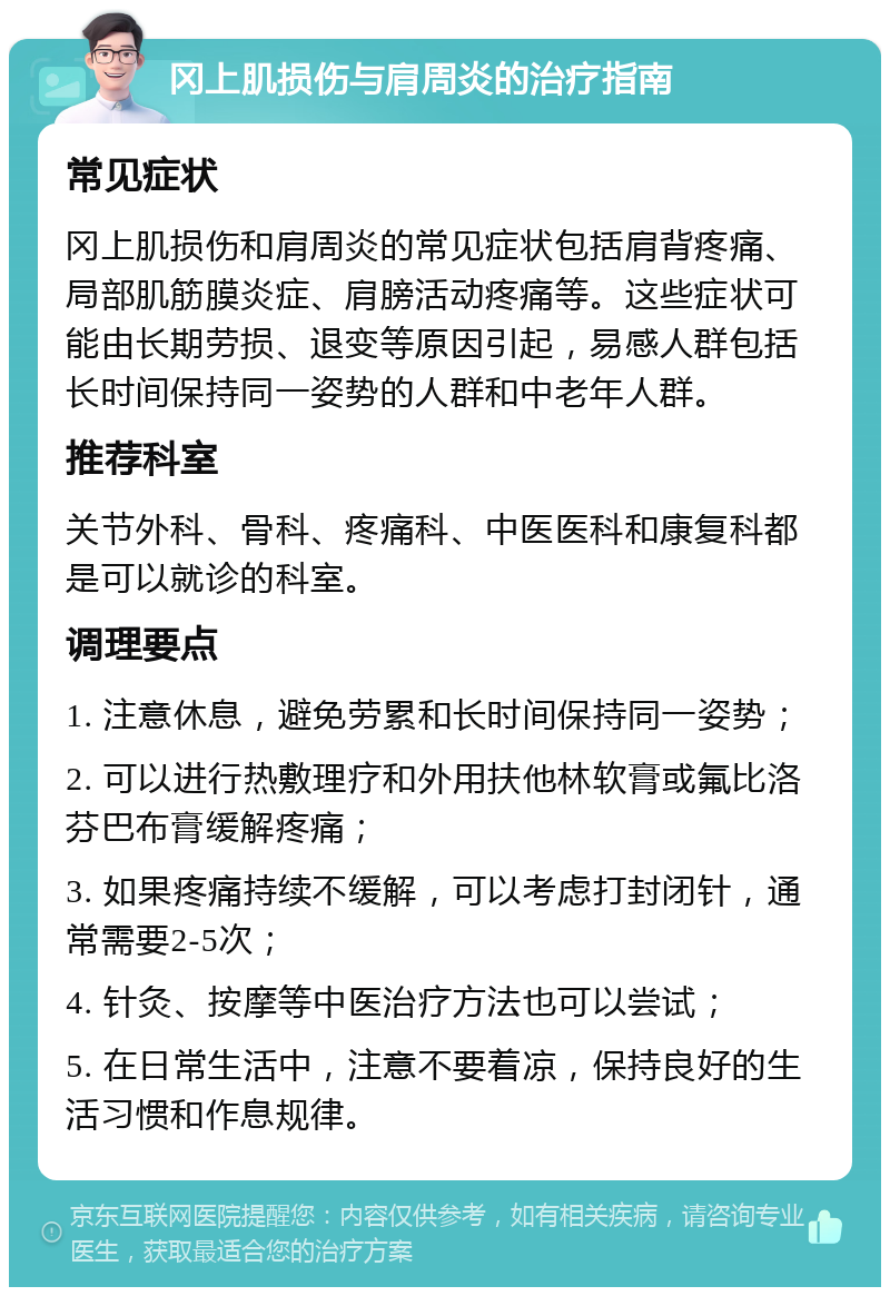 冈上肌损伤与肩周炎的治疗指南 常见症状 冈上肌损伤和肩周炎的常见症状包括肩背疼痛、局部肌筋膜炎症、肩膀活动疼痛等。这些症状可能由长期劳损、退变等原因引起，易感人群包括长时间保持同一姿势的人群和中老年人群。 推荐科室 关节外科、骨科、疼痛科、中医医科和康复科都是可以就诊的科室。 调理要点 1. 注意休息，避免劳累和长时间保持同一姿势； 2. 可以进行热敷理疗和外用扶他林软膏或氟比洛芬巴布膏缓解疼痛； 3. 如果疼痛持续不缓解，可以考虑打封闭针，通常需要2-5次； 4. 针灸、按摩等中医治疗方法也可以尝试； 5. 在日常生活中，注意不要着凉，保持良好的生活习惯和作息规律。