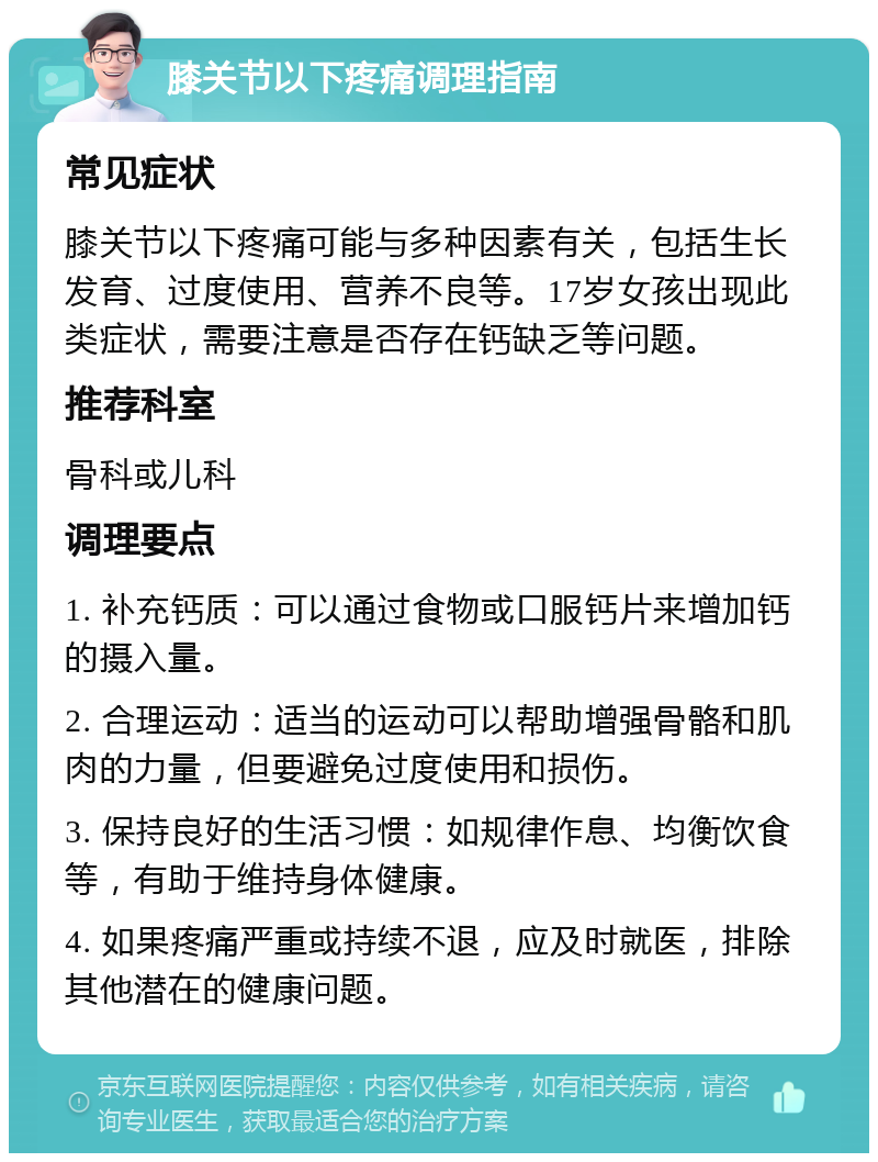 膝关节以下疼痛调理指南 常见症状 膝关节以下疼痛可能与多种因素有关，包括生长发育、过度使用、营养不良等。17岁女孩出现此类症状，需要注意是否存在钙缺乏等问题。 推荐科室 骨科或儿科 调理要点 1. 补充钙质：可以通过食物或口服钙片来增加钙的摄入量。 2. 合理运动：适当的运动可以帮助增强骨骼和肌肉的力量，但要避免过度使用和损伤。 3. 保持良好的生活习惯：如规律作息、均衡饮食等，有助于维持身体健康。 4. 如果疼痛严重或持续不退，应及时就医，排除其他潜在的健康问题。