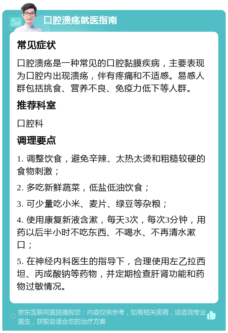 口腔溃疡就医指南 常见症状 口腔溃疡是一种常见的口腔黏膜疾病，主要表现为口腔内出现溃疡，伴有疼痛和不适感。易感人群包括挑食、营养不良、免疫力低下等人群。 推荐科室 口腔科 调理要点 1. 调整饮食，避免辛辣、太热太烫和粗糙较硬的食物刺激； 2. 多吃新鲜蔬菜，低盐低油饮食； 3. 可少量吃小米、麦片、绿豆等杂粮； 4. 使用康复新液含漱，每天3次，每次3分钟，用药以后半小时不吃东西、不喝水、不再清水漱口； 5. 在神经内科医生的指导下，合理使用左乙拉西坦、丙成酸钠等药物，并定期检查肝肾功能和药物过敏情况。