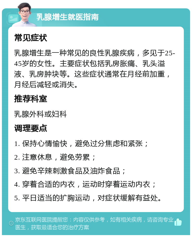 乳腺增生就医指南 常见症状 乳腺增生是一种常见的良性乳腺疾病，多见于25-45岁的女性。主要症状包括乳房胀痛、乳头溢液、乳房肿块等。这些症状通常在月经前加重，月经后减轻或消失。 推荐科室 乳腺外科或妇科 调理要点 1. 保持心情愉快，避免过分焦虑和紧张； 2. 注意休息，避免劳累； 3. 避免辛辣刺激食品及油炸食品； 4. 穿着合适的内衣，运动时穿着运动内衣； 5. 平日适当的扩胸运动，对症状缓解有益处。