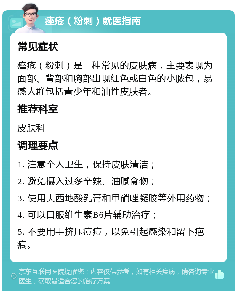 痤疮（粉刺）就医指南 常见症状 痤疮（粉刺）是一种常见的皮肤病，主要表现为面部、背部和胸部出现红色或白色的小脓包，易感人群包括青少年和油性皮肤者。 推荐科室 皮肤科 调理要点 1. 注意个人卫生，保持皮肤清洁； 2. 避免摄入过多辛辣、油腻食物； 3. 使用夫西地酸乳膏和甲硝唑凝胶等外用药物； 4. 可以口服维生素B6片辅助治疗； 5. 不要用手挤压痘痘，以免引起感染和留下疤痕。