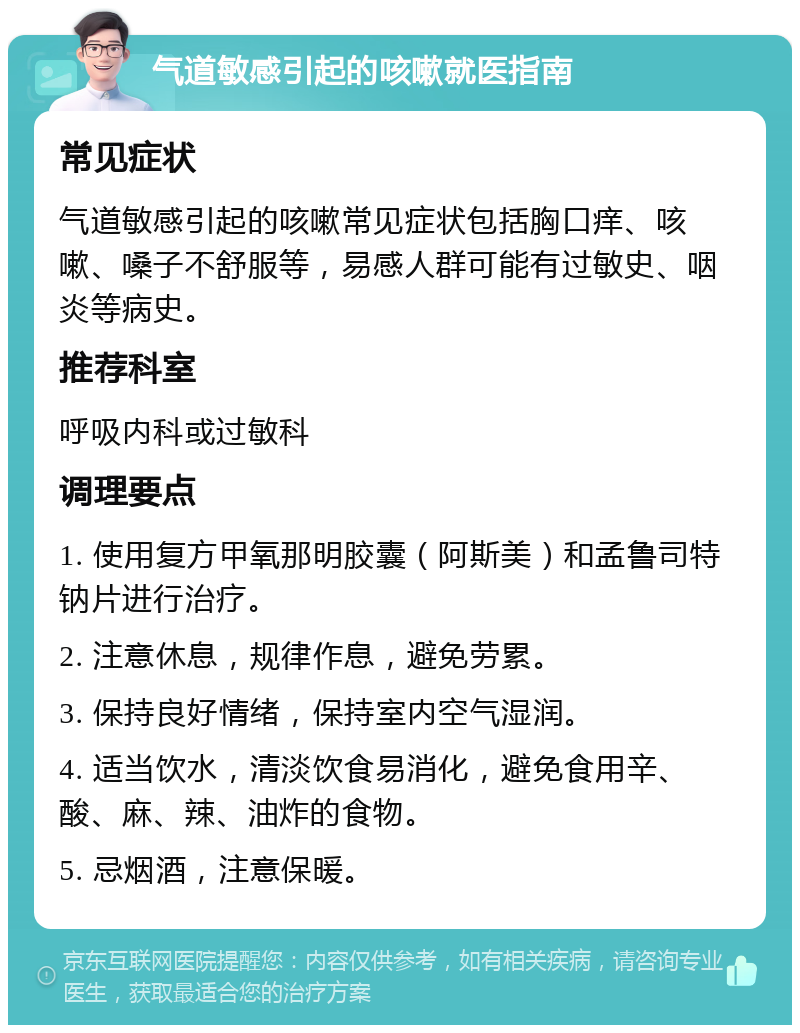 气道敏感引起的咳嗽就医指南 常见症状 气道敏感引起的咳嗽常见症状包括胸口痒、咳嗽、嗓子不舒服等，易感人群可能有过敏史、咽炎等病史。 推荐科室 呼吸内科或过敏科 调理要点 1. 使用复方甲氧那明胶囊（阿斯美）和孟鲁司特钠片进行治疗。 2. 注意休息，规律作息，避免劳累。 3. 保持良好情绪，保持室内空气湿润。 4. 适当饮水，清淡饮食易消化，避免食用辛、酸、麻、辣、油炸的食物。 5. 忌烟酒，注意保暖。