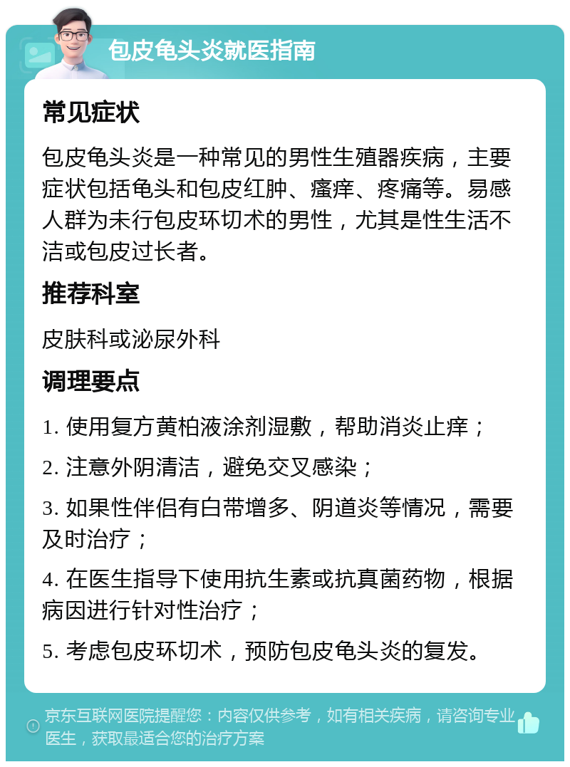 包皮龟头炎就医指南 常见症状 包皮龟头炎是一种常见的男性生殖器疾病，主要症状包括龟头和包皮红肿、瘙痒、疼痛等。易感人群为未行包皮环切术的男性，尤其是性生活不洁或包皮过长者。 推荐科室 皮肤科或泌尿外科 调理要点 1. 使用复方黄柏液涂剂湿敷，帮助消炎止痒； 2. 注意外阴清洁，避免交叉感染； 3. 如果性伴侣有白带增多、阴道炎等情况，需要及时治疗； 4. 在医生指导下使用抗生素或抗真菌药物，根据病因进行针对性治疗； 5. 考虑包皮环切术，预防包皮龟头炎的复发。