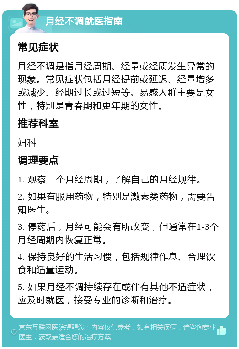 月经不调就医指南 常见症状 月经不调是指月经周期、经量或经质发生异常的现象。常见症状包括月经提前或延迟、经量增多或减少、经期过长或过短等。易感人群主要是女性，特别是青春期和更年期的女性。 推荐科室 妇科 调理要点 1. 观察一个月经周期，了解自己的月经规律。 2. 如果有服用药物，特别是激素类药物，需要告知医生。 3. 停药后，月经可能会有所改变，但通常在1-3个月经周期内恢复正常。 4. 保持良好的生活习惯，包括规律作息、合理饮食和适量运动。 5. 如果月经不调持续存在或伴有其他不适症状，应及时就医，接受专业的诊断和治疗。