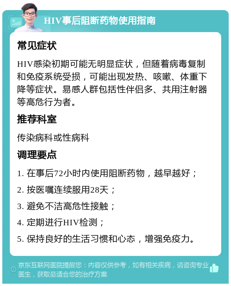 HIV事后阻断药物使用指南 常见症状 HIV感染初期可能无明显症状，但随着病毒复制和免疫系统受损，可能出现发热、咳嗽、体重下降等症状。易感人群包括性伴侣多、共用注射器等高危行为者。 推荐科室 传染病科或性病科 调理要点 1. 在事后72小时内使用阻断药物，越早越好； 2. 按医嘱连续服用28天； 3. 避免不洁高危性接触； 4. 定期进行HIV检测； 5. 保持良好的生活习惯和心态，增强免疫力。