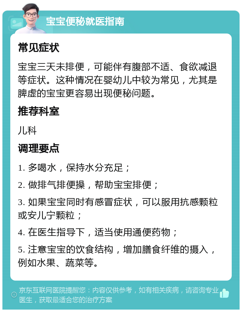 宝宝便秘就医指南 常见症状 宝宝三天未排便，可能伴有腹部不适、食欲减退等症状。这种情况在婴幼儿中较为常见，尤其是脾虚的宝宝更容易出现便秘问题。 推荐科室 儿科 调理要点 1. 多喝水，保持水分充足； 2. 做排气排便操，帮助宝宝排便； 3. 如果宝宝同时有感冒症状，可以服用抗感颗粒或安儿宁颗粒； 4. 在医生指导下，适当使用通便药物； 5. 注意宝宝的饮食结构，增加膳食纤维的摄入，例如水果、蔬菜等。