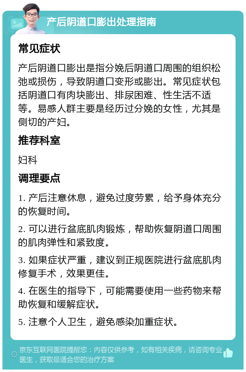 产后阴道口膨出处理指南 常见症状 产后阴道口膨出是指分娩后阴道口周围的组织松弛或损伤，导致阴道口变形或膨出。常见症状包括阴道口有肉块膨出、排尿困难、性生活不适等。易感人群主要是经历过分娩的女性，尤其是侧切的产妇。 推荐科室 妇科 调理要点 1. 产后注意休息，避免过度劳累，给予身体充分的恢复时间。 2. 可以进行盆底肌肉锻炼，帮助恢复阴道口周围的肌肉弹性和紧致度。 3. 如果症状严重，建议到正规医院进行盆底肌肉修复手术，效果更佳。 4. 在医生的指导下，可能需要使用一些药物来帮助恢复和缓解症状。 5. 注意个人卫生，避免感染加重症状。