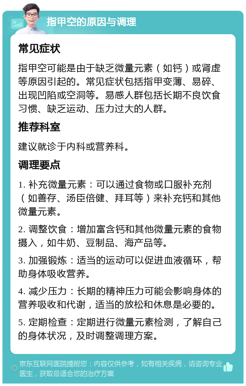 指甲空的原因与调理 常见症状 指甲空可能是由于缺乏微量元素（如钙）或肾虚等原因引起的。常见症状包括指甲变薄、易碎、出现凹陷或空洞等。易感人群包括长期不良饮食习惯、缺乏运动、压力过大的人群。 推荐科室 建议就诊于内科或营养科。 调理要点 1. 补充微量元素：可以通过食物或口服补充剂（如善存、汤臣倍健、拜耳等）来补充钙和其他微量元素。 2. 调整饮食：增加富含钙和其他微量元素的食物摄入，如牛奶、豆制品、海产品等。 3. 加强锻炼：适当的运动可以促进血液循环，帮助身体吸收营养。 4. 减少压力：长期的精神压力可能会影响身体的营养吸收和代谢，适当的放松和休息是必要的。 5. 定期检查：定期进行微量元素检测，了解自己的身体状况，及时调整调理方案。