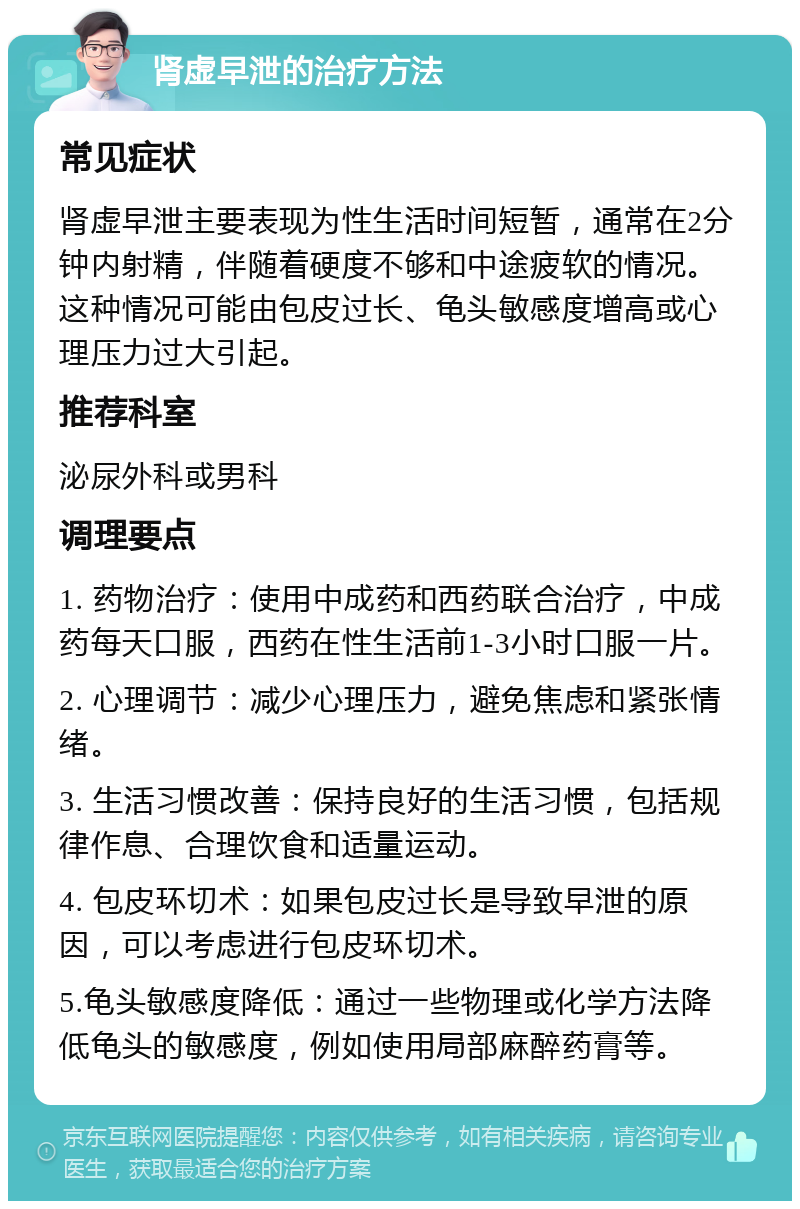 肾虚早泄的治疗方法 常见症状 肾虚早泄主要表现为性生活时间短暂，通常在2分钟内射精，伴随着硬度不够和中途疲软的情况。这种情况可能由包皮过长、龟头敏感度增高或心理压力过大引起。 推荐科室 泌尿外科或男科 调理要点 1. 药物治疗：使用中成药和西药联合治疗，中成药每天口服，西药在性生活前1-3小时口服一片。 2. 心理调节：减少心理压力，避免焦虑和紧张情绪。 3. 生活习惯改善：保持良好的生活习惯，包括规律作息、合理饮食和适量运动。 4. 包皮环切术：如果包皮过长是导致早泄的原因，可以考虑进行包皮环切术。 5.龟头敏感度降低：通过一些物理或化学方法降低龟头的敏感度，例如使用局部麻醉药膏等。