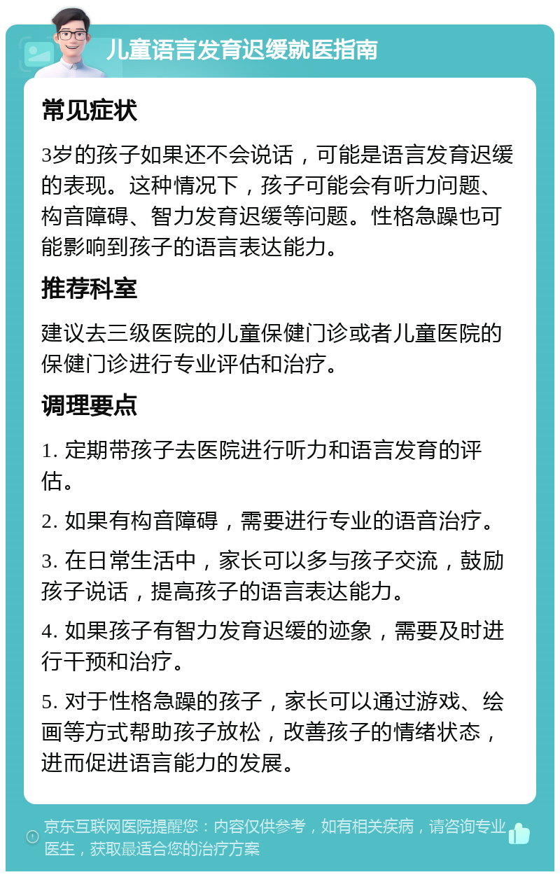 儿童语言发育迟缓就医指南 常见症状 3岁的孩子如果还不会说话，可能是语言发育迟缓的表现。这种情况下，孩子可能会有听力问题、构音障碍、智力发育迟缓等问题。性格急躁也可能影响到孩子的语言表达能力。 推荐科室 建议去三级医院的儿童保健门诊或者儿童医院的保健门诊进行专业评估和治疗。 调理要点 1. 定期带孩子去医院进行听力和语言发育的评估。 2. 如果有构音障碍，需要进行专业的语音治疗。 3. 在日常生活中，家长可以多与孩子交流，鼓励孩子说话，提高孩子的语言表达能力。 4. 如果孩子有智力发育迟缓的迹象，需要及时进行干预和治疗。 5. 对于性格急躁的孩子，家长可以通过游戏、绘画等方式帮助孩子放松，改善孩子的情绪状态，进而促进语言能力的发展。