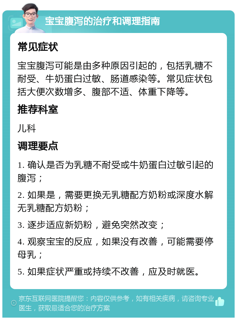 宝宝腹泻的治疗和调理指南 常见症状 宝宝腹泻可能是由多种原因引起的，包括乳糖不耐受、牛奶蛋白过敏、肠道感染等。常见症状包括大便次数增多、腹部不适、体重下降等。 推荐科室 儿科 调理要点 1. 确认是否为乳糖不耐受或牛奶蛋白过敏引起的腹泻； 2. 如果是，需要更换无乳糖配方奶粉或深度水解无乳糖配方奶粉； 3. 逐步适应新奶粉，避免突然改变； 4. 观察宝宝的反应，如果没有改善，可能需要停母乳； 5. 如果症状严重或持续不改善，应及时就医。