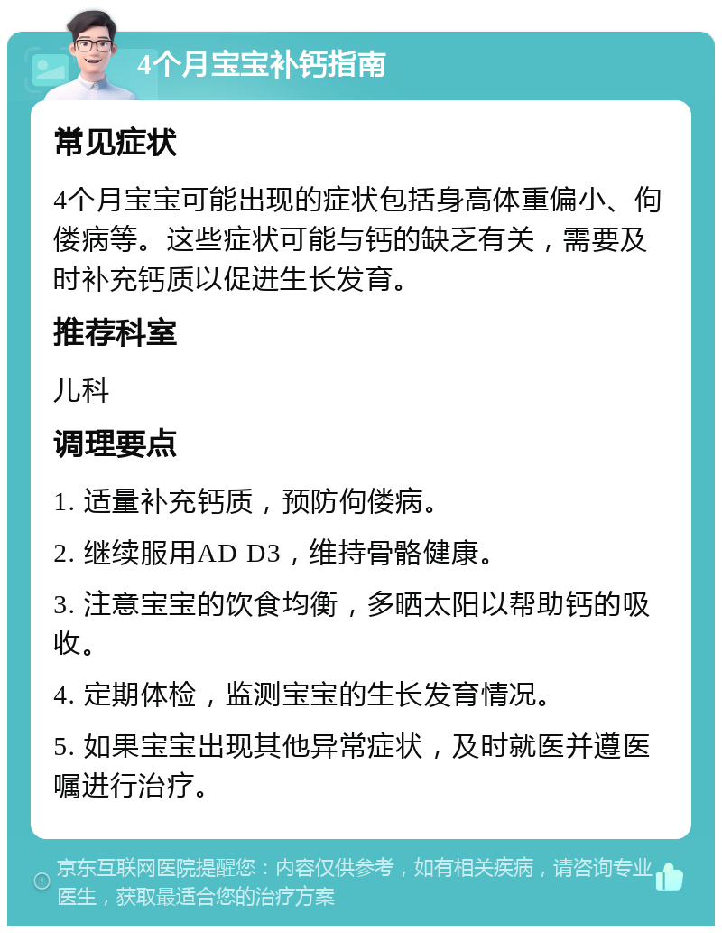 4个月宝宝补钙指南 常见症状 4个月宝宝可能出现的症状包括身高体重偏小、佝偻病等。这些症状可能与钙的缺乏有关，需要及时补充钙质以促进生长发育。 推荐科室 儿科 调理要点 1. 适量补充钙质，预防佝偻病。 2. 继续服用AD D3，维持骨骼健康。 3. 注意宝宝的饮食均衡，多晒太阳以帮助钙的吸收。 4. 定期体检，监测宝宝的生长发育情况。 5. 如果宝宝出现其他异常症状，及时就医并遵医嘱进行治疗。