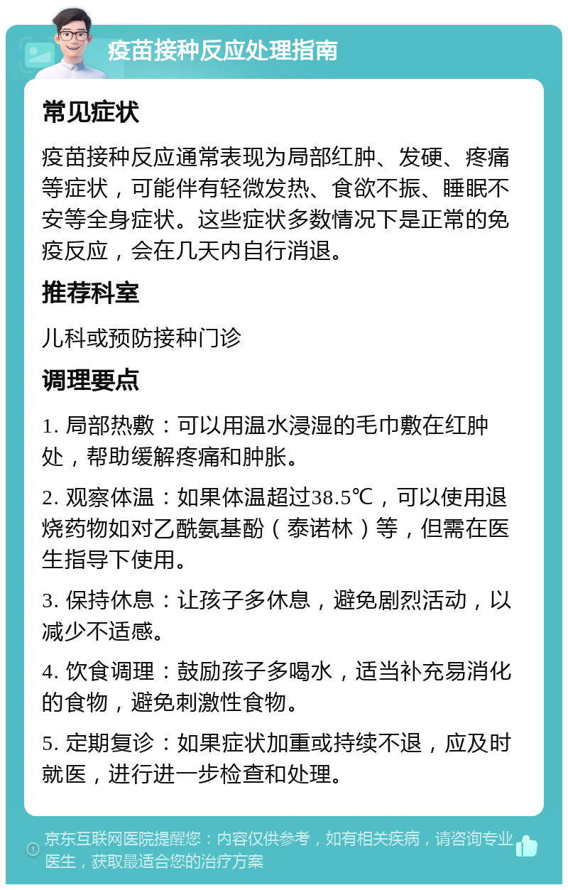 疫苗接种反应处理指南 常见症状 疫苗接种反应通常表现为局部红肿、发硬、疼痛等症状，可能伴有轻微发热、食欲不振、睡眠不安等全身症状。这些症状多数情况下是正常的免疫反应，会在几天内自行消退。 推荐科室 儿科或预防接种门诊 调理要点 1. 局部热敷：可以用温水浸湿的毛巾敷在红肿处，帮助缓解疼痛和肿胀。 2. 观察体温：如果体温超过38.5℃，可以使用退烧药物如对乙酰氨基酚（泰诺林）等，但需在医生指导下使用。 3. 保持休息：让孩子多休息，避免剧烈活动，以减少不适感。 4. 饮食调理：鼓励孩子多喝水，适当补充易消化的食物，避免刺激性食物。 5. 定期复诊：如果症状加重或持续不退，应及时就医，进行进一步检查和处理。