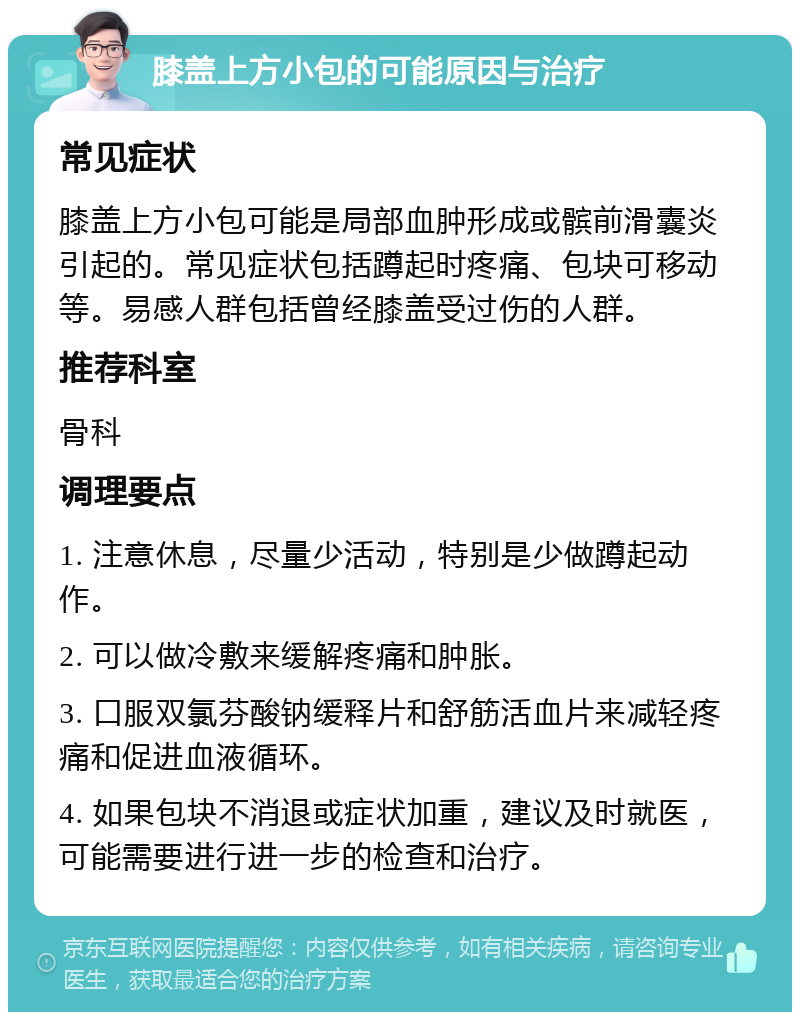 膝盖上方小包的可能原因与治疗 常见症状 膝盖上方小包可能是局部血肿形成或髌前滑囊炎引起的。常见症状包括蹲起时疼痛、包块可移动等。易感人群包括曾经膝盖受过伤的人群。 推荐科室 骨科 调理要点 1. 注意休息，尽量少活动，特别是少做蹲起动作。 2. 可以做冷敷来缓解疼痛和肿胀。 3. 口服双氯芬酸钠缓释片和舒筋活血片来减轻疼痛和促进血液循环。 4. 如果包块不消退或症状加重，建议及时就医，可能需要进行进一步的检查和治疗。