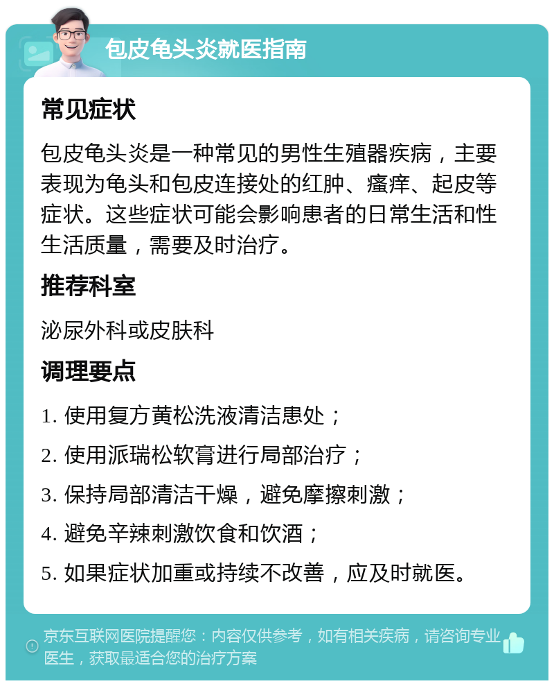 包皮龟头炎就医指南 常见症状 包皮龟头炎是一种常见的男性生殖器疾病，主要表现为龟头和包皮连接处的红肿、瘙痒、起皮等症状。这些症状可能会影响患者的日常生活和性生活质量，需要及时治疗。 推荐科室 泌尿外科或皮肤科 调理要点 1. 使用复方黄松洗液清洁患处； 2. 使用派瑞松软膏进行局部治疗； 3. 保持局部清洁干燥，避免摩擦刺激； 4. 避免辛辣刺激饮食和饮酒； 5. 如果症状加重或持续不改善，应及时就医。